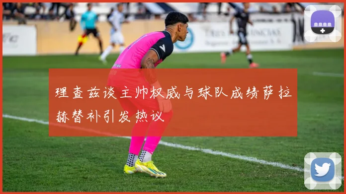 理查兹谈主帅权威与球队成绩萨拉赫替补引发热议