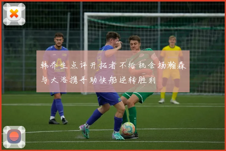 韩乔生点评开拓者不给机会杨瀚森与大洛携手助快船逆转胜利