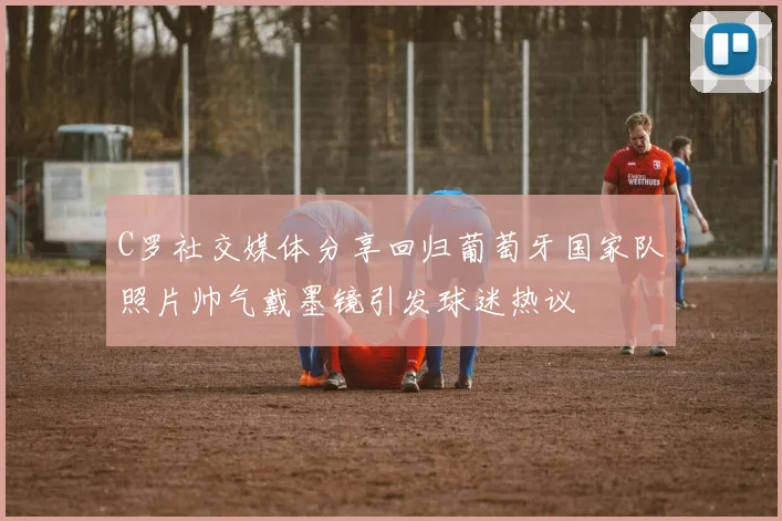 C罗社交媒体分享回归葡萄牙国家队照片帅气戴墨镜引发球迷热议