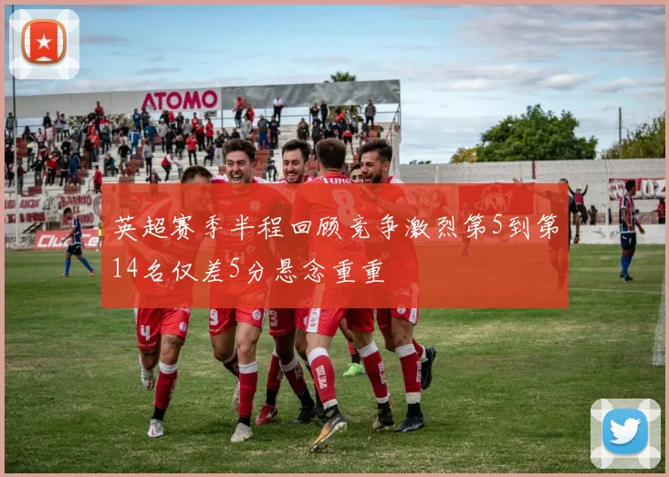 英超赛季半程回顾竞争激烈第5到第14名仅差5分悬念重重