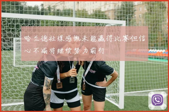 哈兰德社媒感慨未能赢得比赛但信心不减将继续努力前行